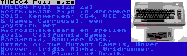 THEC64 Full size | THEC64 Full size zal beschikbaar zijn in december 2019. Kenmerken: C64, VIC 20 & Games Carrousel, een joystick met microschakelaars en spellen zoals: California Games, Paradroid, Boulder Dash, Attack of the Mutant Camels, Hover Bovver, Iridis Alpha, Gridrunner, Galencia i Planet of Death.