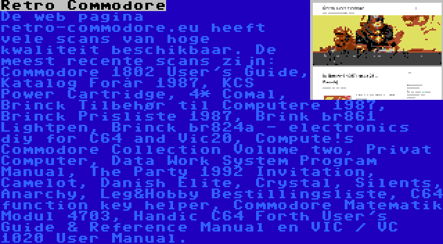 Retro Commodore | De web pagina retro-commodore.eu heeft vele scans van hoge kwaliteit beschikbaar. De meest recente scans zijn: Commodore 1802 User's Guide, Katalog Forår 1987, KCS Power Cartridge, 4* Comal, Brinck Tilbehør til Computere 1987, Brinck Prisliste 1987, Brink br861 Lightpen, Brinck br824a - electronics diy for C64 and Vic20, Compute!s Commodore Collection Volume two, Privat Computer, Data Work System Program Manual, The Party 1992 Invitation, Camelot, Danish Elite, Crystal, Silents, Anarchy, Leg&Hobby Bestillingsliste, C64 function key helper, Commodore Matematik Modul 4703, Handic C64 Forth User's Guide & Reference Manual en VIC / VC 1020 User Manual.