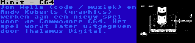 Minit - C64 | Jon Wells (code / muziek) en Andy Roberts (graphics) werken aan een nieuw spel voor de Commodore C64. Het spel wordt later uitgegeven door Thalamus Digital.