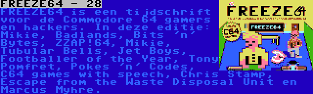 FREEZE64 - 28 | FREEZE64 is een tijdschrift voor de Commodore 64 gamers en hackers. In deze editie: Mikie, Badlands, Bits 'n' Bytes, ZZAP!64, Mikie, Tubular Bells, Jet Boys, Footballer of the Year, Tony Pomfret, Pokes 'n' Codes, C64 games with speech, Chris Stamp, Escape from the Waste Disposal Unit en Marcus Myhre.