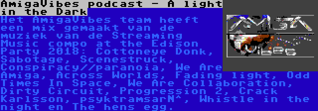 AmigaVibes podcast - A light in the Dark | Het AmigaVibes team heeft een mix gemaakt van de muziek van de Streaming Music compo at the Edison Party 2018: Cottoneye Donk, Sabotage, Scenestruck, Conspiracy//paranoia, We Are Amiga, Across Worlds, Fading light, Odd Times In Space, We Are Collaboration, Dirty Circuit, Progression 2, Crack Karlsson, psyktramsarN^, Whistle in the night en The hens egg.