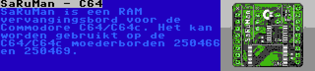 SaRuMan - C64 | SaRuMan is een RAM vervangingsbord voor de Commodore C64/C64c. Het kan worden gebruikt op de C64/C64c moederborden 250466 en 250469.