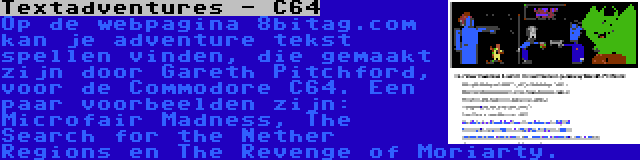 Textadventures - C64 | Op de webpagina 8bitag.com kan je adventure tekst spellen vinden, die gemaakt zijn door Gareth Pitchford, voor de Commodore C64. Een paar voorbeelden zijn: Microfair Madness, The Search for the Nether Regions en The Revenge of Moriarty.