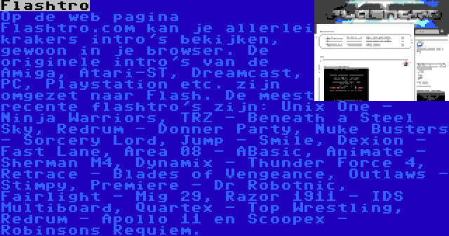 Flashtro | Op de web pagina Flashtro.com kan je allerlei krakers intro's bekijken, gewoon in je browser. De originele intro's van de Amiga, Atari-ST, Dreamcast, PC, Playstation etc. zijn omgezet naar Flash. De meest recente flashtro's zijn: Unix One - Ninja Warriors, TRZ - Beneath a Steel Sky, Redrum - Donner Party, Nuke Busters - Sorcery Lord, Jump - Smile, Dexion - Fast Lane, Area 08 - ABasic, Animate - Sherman M4, Dynamix - Thunder Force 4, Retrace - Blades of Vengeance, Outlaws - Stimpy, Premiere - Dr Robotnic, Fairlight - Mig 29, Razor 1911 - IDS Multiboard, Quartex - Top Wrestling, Redrum - Apollo 11 en Scoopex - Robinsons Requiem.