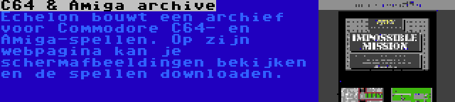 C64 & Amiga archive | Echelon bouwt een archief voor Commodore C64- en Amiga-spellen. Op zijn webpagina kan je schermafbeeldingen bekijken en de spellen downloaden.