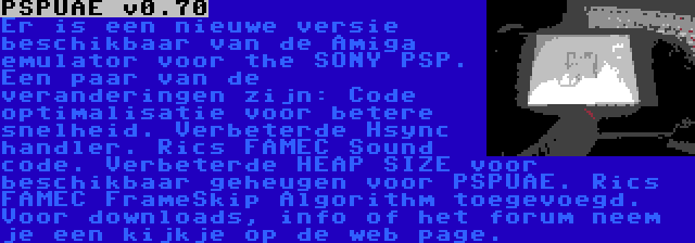 PSPUAE v0.70 | Er is een nieuwe versie beschikbaar van de Amiga emulator voor the SONY PSP. Een paar van de veranderingen zijn: Code optimalisatie voor betere snelheid. Verbeterde Hsync handler. Rics FAMEC Sound code. Verbeterde HEAP SIZE voor beschikbaar geheugen voor PSPUAE. Rics FAMEC FrameSkip Algorithm toegevoegd. Voor downloads, info of het forum neem je een kijkje op de web page.