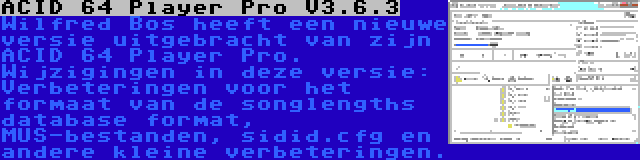 ACID 64 Player Pro V3.6.3 | Wilfred Bos heeft een nieuwe versie uitgebracht van zijn ACID 64 Player Pro. Wijzigingen in deze versie: Verbeteringen voor het formaat van de songlengths database format, MUS-bestanden, sidid.cfg en andere kleine verbeteringen.