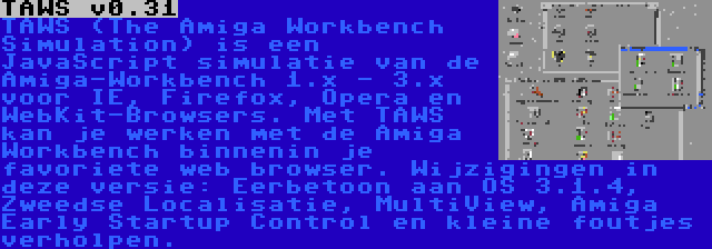 TAWS v0.31 | TAWS (The Amiga Workbench Simulation) is een JavaScript simulatie van de Amiga-Workbench 1.x - 3.x voor IE, Firefox, Opera en WebKit-Browsers. Met TAWS kan je werken met de Amiga Workbench binnenin je favoriete web browser. Wijzigingen in deze versie: Eerbetoon aan OS 3.1.4, Zweedse Localisatie, MultiView, Amiga Early Startup Control en kleine foutjes verholpen.