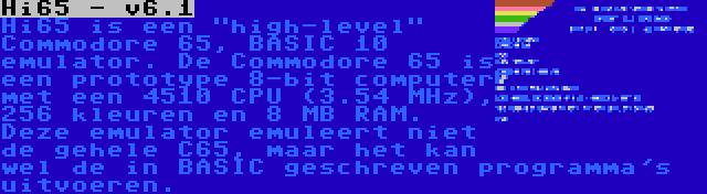 Hi65 - v6.1 | Hi65 is een high-level Commodore 65, BASIC 10 emulator. De Commodore 65 is een prototype 8-bit computer met een 4510 CPU (3.54 MHz), 256 kleuren en 8 MB RAM. Deze emulator emuleert niet de gehele C65, maar het kan wel de in BASIC geschreven programma's uitvoeren.