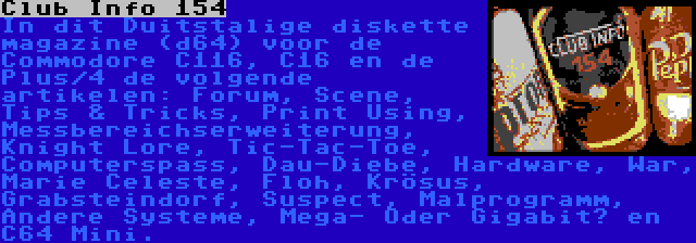 Club Info 154 | In dit Duitstalige diskette magazine (d64) voor de Commodore C116, C16 en de Plus/4 de volgende artikelen: Forum, Scene, Tips & Tricks, Print Using, Messbereichserweiterung, Knight Lore, Tic-Tac-Toe, Computerspass, Dau-Diebe, Hardware, War, Marie Celeste, Floh, Krösus, Grabsteindorf, Suspect, Malprogramm, Andere Systeme, Mega- Oder Gigabit? en C64 Mini.