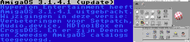 AmigaOS 3.1.4.1 (update) | Hyperion Entertainment heeft AmigaOS 3.1.4.1 uitgebracht. Wijzigingen in deze versie: Verbeteringen voor Setpatch, Audio.device, HDToolBox en CrossDOS. En er zijn Deense en Zweedse AmigaOS catalogs toegevoegd.