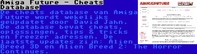 Amiga Future - Cheats Database | De cheats database van Amiga Future wordt wekelijks geüpdatet door David Jahn. De database bevat cheats, oplossingen, tips & tricks en Freezer adressen. De laatste updates zijn: Alien Breed 3D en Alien Breed 2: The Horror Continues.