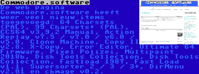 Commodore.software | De web pagina Commodore.software heeft weer veel nieuw items toegevoegd: 64 Charsets (PAL), 99 Charsets+ (PAL), CCS64 v3.9.2 Manual, Action Replay v7.5 / v7.0 / v6.0 / v5.0, Clone Machine, Copy II v2.8, X-Copy, Error Editor, Ultimate 64 Firmware, Pixel Polizei, Multipaint 2018b, Disk Tools Collection, Disk Tools Collection, Fastload 1987, Fast Load v1.1, Supersorter 2 / 3 / 3+, DirMenu v2.01 en cbmage v0.2.