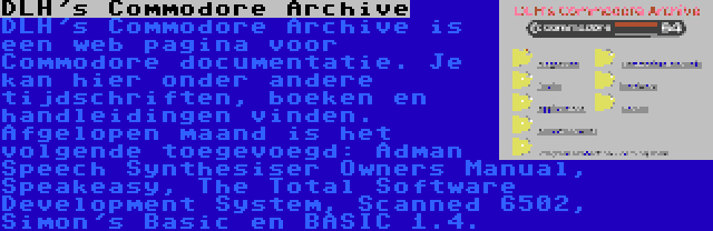 DLH's Commodore Archive | DLH's Commodore Archive is een web pagina voor Commodore documentatie. Je kan hier onder andere tijdschriften, boeken en handleidingen vinden. Afgelopen maand is het volgende toegevoegd: Adman Speech Synthesiser Owners Manual, Speakeasy, The Total Software Development System, Scanned 6502, Simon's Basic en BASIC 1.4.