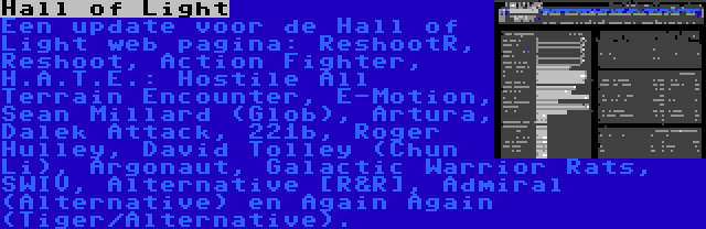 Hall of Light | Een update voor de Hall of Light web pagina: ReshootR, Reshoot, Action Fighter, H.A.T.E.: Hostile All Terrain Encounter, E-Motion, Sean Millard (Glob), Artura, Dalek Attack, 221b, Roger Hulley, David Tolley (Chun Li), Argonaut, Galactic Warrior Rats, SWIV, Alternative [R&R], Admiral (Alternative) en Again Again (Tiger/Alternative).