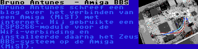 Bruno Antunes  - Amiga BBS | Bruno Antunes schreef een blog over het verbinden van een Amiga (MiST) met internet. Hij gebruikte een ESP8266-module voor de WiFi-verbinding en installeerde daarna het Zeus BBS-systeem op de Amiga (MiST).