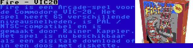 Fire - VIC20 | Fire is een Arcade-spel voor de Commodore VIC-20. Het spel heeft 65 verschillende niveausnelheden, is PAL / NTSC-compatibel en is gemaakt door Rainer Kappler. Het spel is nu beschikbaar als een digitale download of in een doos met diskette.