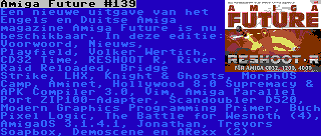 Amiga Future #139 | Een nieuwe uitgave van het Engels en Duitse Amiga magazine Amiga Future is nu beschikbaar. In deze editie: Voorwoord, Nieuws, Playfield, Volker Wertich, CD32 Time, RESHOOT R, River Raid Reloaded, Bridge Strike, LHX, Knight & Ghosts, MorphOS Camp, Aminet, Hollywood 8.0 Supremacy & APK Compiler 3.0, Vim, Amiga Parallel Port ZIP100-Adapter, Scandoubler D520, Modern Graphics Programming Primer, Buch Pixel Logic, The Battle for Wesnoth (4), AmigaOS 3.1.4.1, Jonathan, Trevors Soapbox, Demoscene en ARexx (2).