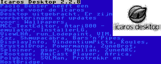Icaros Desktop 2.2.8 | Paolo Besser heeft een update voor de Icaros Desktop uitgebracht. Er zijn verbeteringen of updates voor: Wallpapers, MCC_TextEditor, Atari800 - emulator, InstallerLG, ViewLHA, run_Lodepaint, VIM, Zaz, Shmupacabra, Bars'n'Pipes, DisplayInfo, VindentiumPicta, Koules, KrystalDrop, Powermanga, ZuneBrot, Sploiner, gsar, Magellan, ZuneARC, rRootage, AmiCast Player, Africa, Polybios, SQLMan, Protrekkr en HostBridge.