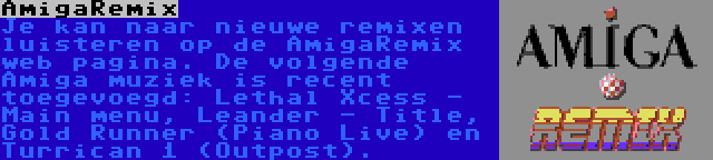 AmigaRemix | Je kan naar nieuwe remixen luisteren op de AmigaRemix web pagina. De volgende Amiga muziek is recent toegevoegd: Lethal Xcess - Main menu, Leander - Title, Gold Runner (Piano Live) en Turrican 1 (Outpost).