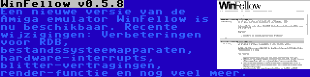 WinFellow v0.5.8 | Een nieuwe versie van de Amiga emulator WinFellow is nu beschikbaar. Recente wijzigingen: Verbeteringen voor RDB, bestandssysteemapparaten, hardware-interrupts, blitter-vertragingen, render-functie en nog veel meer.