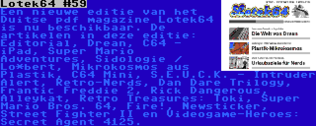 Lotek64 #59 | Een nieuwe editie van het Duitse pdf magazine Lotek64 is nu beschikbaar. De artikelen in deze editie: Editorial, Drean, C64 - iPad, Super Mario Adventures, Sidologie / Lo*bert, Mikrokosmos aus Plastik, C64 Mini, S.E.U.C.K. - Intruder Alert, Retro-Nerds, Dan Dare Trilogy, Frantic Freddie 2, Rick Dangerous, Alleykat, Retro Treasures: Toki, Super Mario Bros. 64, Fire!, Newsticker, Street Fighter II en Videogame-Heroes: Secret Agent 4125.