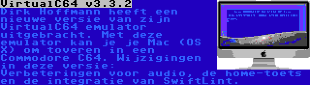 VirtualC64 v3.3.2 | Dirk Hoffmann heeft een nieuwe versie van zijn VirtualC64 emulator uitgebracht. Met deze emulator kan je je Mac (OS X) om toveren in een Commodore C64. Wijzigingen in deze versie: Verbeteringen voor audio, de home-toets en de integratie van SwiftLint.