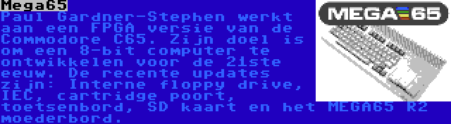 Mega65 | Paul Gardner-Stephen werkt aan een FPGA versie van de Commodore C65. Zijn doel is om een 8-bit computer te ontwikkelen voor de 21ste eeuw. De recente updates zijn: Interne floppy drive, IEC, cartridge poort, toetsenbord, SD kaart en het MEGA65 R2 moederbord.