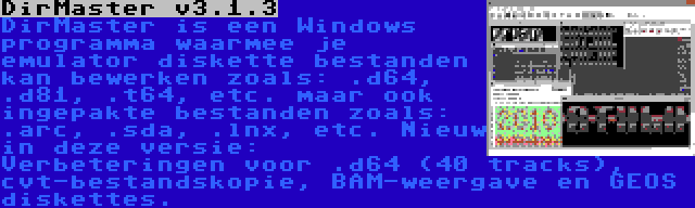 DirMaster v3.1.3 | DirMaster is een Windows programma waarmee je emulator diskette bestanden kan bewerken zoals: .d64, .d81, .t64, etc. maar ook ingepakte bestanden zoals: .arc, .sda, .lnx, etc. Nieuw in deze versie: Verbeteringen voor .d64 (40 tracks), cvt-bestandskopie, BAM-weergave en GEOS diskettes.