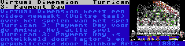 Virtual Dimension - Turrican 3: Payment Day | Virtual Dimension heeft een video gemaakt (Duitse taal) over het spelen van het spel Turrican 3: Payment Day voor de Amiga. Het actie spel Turrican 3: Payment Day is ontwikkeld door Factor 5 en gepubliceerd door Rainbow Arts in 1993.