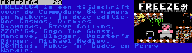 FREEZE64 - 29 | FREEZE64 is een tijdschrift voor de Commodore 64 gamers en hackers. In deze editie: Doc Cosmos, Dickies Diamonds, Steve Collins, ZZAP!64, Gogo The Ghost, Mancave, Blagger, Docster's Digger, Michael Hedley, C64Mini, Pokes 'n' Codes en Perry Wardle.