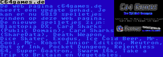 C64games.de | De web pagina c64games.de heeft een update gehad. Je kan er nu 6819 spelletjes vinden op deze web pagina. De nieuwe spelletjes zijn: Blastopia DX, Card Sharks (Public Domain), Card Sharks (ShareData), Death Weapon, Dice Skater, Exodus, Ice Cold Beer, Mr. Cool, Mr. Robot Junior Edition, Neutron, Out of Ink, Pocket Dungeon, Relentless 64, Super Goatron, Swarm 16k, Take a Trip to Britain en Vegetables.