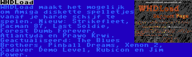 WHDLoad | WHDLoad maakt het mogelijk om Amiga diskette spelletjes vanaf je harde schijf te spelen. Nieuw: Strikefleet, Pacman 87, Last Soldie, Forest Dumb Forever, Atlantyda en Prawo Krwi. Geactualiseerd: The Blues Brothers, Pinball Dreams, Xenon 2, Cadaver Demo Level, Rubicon en Jim Power.