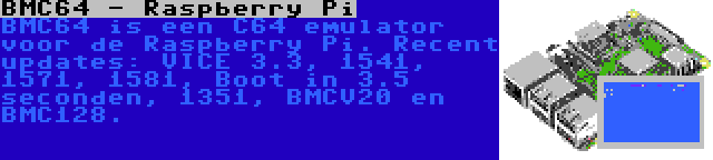 BMC64 - Raspberry Pi | BMC64 is een C64 emulator voor de Raspberry Pi. Recent updates: VICE 3.3, 1541, 1571, 1581, Boot in 3.5 seconden, 1351, BMCV20 en BMC128.