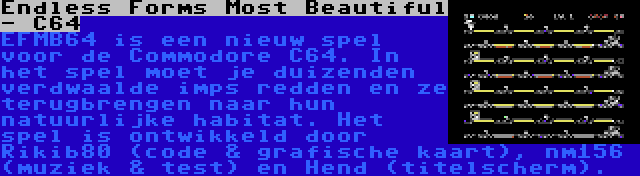 Endless Forms Most Beautiful - C64 | EFMB64 is een nieuw spel voor de Commodore C64. In het spel moet je duizenden verdwaalde imps redden en ze terugbrengen naar hun natuurlijke habitat. Het spel is ontwikkeld door Rikib80 (code & grafische kaart), nm156 (muziek & test) en Hend (titelscherm).