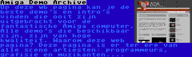 Amiga Demo Archive | Op deze wb pagina kan je de beste demo's en intro's vinden die ooit zijn uitgebracht voor de fantastische Amiga computer. Alle demo's die beschikbaar zijn, zijn van hoge kwaliteit. Waarom deze web pagina? Deze pagina is er ter ere van alle scene artiesten: programmeurs, grafisie en muzikanten....