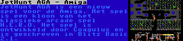 JetHunt AGA - Amiga | JetHunt AGA is een nieuw spel voor de Amiga. Het spel is een kloon van het klassieke arcade spel H.E.R.O. Het spel is ontwikkeld door Coagulus en is geschreven in Blitz Basic 2.1.