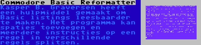 Commodore Basic Reformatter | Kasper B. Graversen heeft een hulpmiddel gemaakt om Basic listings leesbaarder te maken. Het programma kan spaties toevoegen en meerdere instructies op een regel in verschillende regels splitsen.