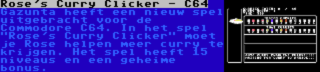 Rose's Curry Clicker - C64 | Gazunta heeft een nieuw spel uitgebracht voor de Commodore C64. In het spel Rose's Curry Clicker moet je Rose helpen meer curry te krijgen. Het spel heeft 15 niveaus en een geheime bonus.