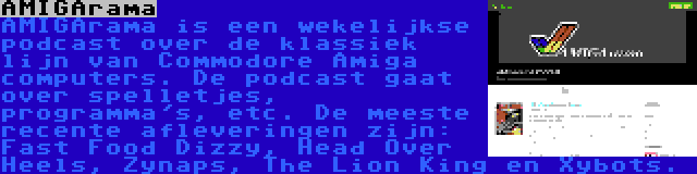 AMIGArama | AMIGArama is een wekelijkse podcast over de klassiek lijn van Commodore Amiga computers. De podcast gaat over spelletjes, programma's, etc. De meeste recente afleveringen zijn: Fast Food Dizzy, Head Over Heels, Zynaps, The Lion King en Xybots.