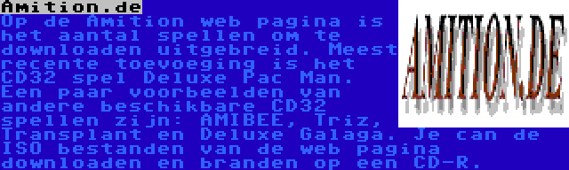 Amition.de | Op de Amition web pagina is het aantal spellen om te downloaden uitgebreid. Meest recente toevoeging is het CD32 spel Deluxe Pac Man. Een paar voorbeelden van andere beschikbare CD32 spellen zijn: AMIBEE, Triz, Transplant en Deluxe Galaga. Je can de ISO bestanden van de web pagina downloaden en branden op een CD-R.