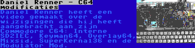 Daniel Renner - C64 modificaties | Daniel Renner heeft een video gemaakt over de wijzigingen die hij heeft aangebracht aan zijn Commodore C64: Interne SD2IEC, Keyman64, Overlay64, Mixsid, SuperKernal36 en de Modulator Mod.