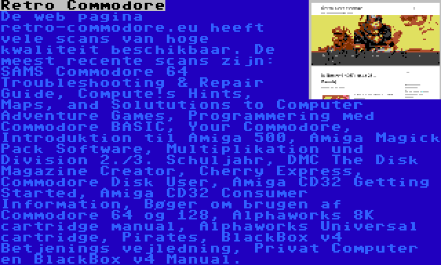 Retro Commodore | De web pagina retro-commodore.eu heeft vele scans van hoge kwaliteit beschikbaar. De meest recente scans zijn: SAMS Commodore 64 Troubleshooting & Repair Guide, Compute!s Hints, Maps, and Solututions to Computer Adventure Games, Programmering med Commodore BASIC, Your Commodore, Introduktion til Amiga 500, Amiga Magick Pack Software, Multiplikation und Division 2./3. Schuljahr, DMC The Disk Magazine Creator, Cherry Express, Commodore Disk User, Amiga CD32 Getting Started, Amiga CD32 Consumer Information, Bøger om brugen af Commodore 64 og 128, Alphaworks 8K cartridge manual, Alphaworks Universal cartridge, Pirates, BlackBox v4 Betjenings vejledning, Privat Computer en BlackBox v4 Manual.