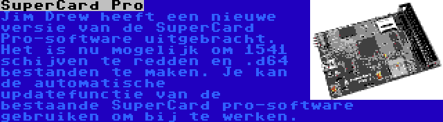 SuperCard Pro | Jim Drew heeft een nieuwe versie van de SuperCard Pro-software uitgebracht. Het is nu mogelijk om 1541 schijven te redden en .d64 bestanden te maken. Je kan de automatische updatefunctie van de bestaande SuperCard pro-software gebruiken om bij te werken.