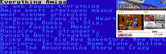 Everything Amiga | De web pagina Everything Amiga heeft afgelopen maand weer nieuwe artikelen toegevoegd: Zany Golf, Heart of China, Bubba 'n' Stix, Zombi, Fuzzball, Motor Massacre, The strangers, Dynasty Wars, Predator 2, Risky Woods, Big Red Adventure, New York Warriors, TechnoCop, Home Alone, Willow, Brat, The Neverending Story en Crazy Seasons.