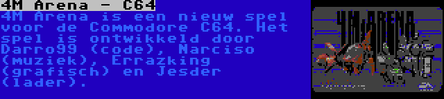 4M Arena - C64 | 4M Arena is een nieuw spel voor de Commodore C64. Het spel is ontwikkeld door Darro99 (code), Narciso (muziek), Errazking (grafisch) en Jesder (lader).