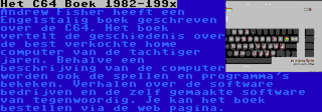 Het C64 Boek 1982-199x | Andrew Fisher heeft een Engelstalig boek geschreven over de C64. Het boek vertelt de geschiedenis over de best verkochte home computer van de tachtiger jaren. Behalve een beschrijving van de computer worden ook de spellen en programma's bekeken. Verhalen over de software bedrijven en de zelf gemaakte software van tegenwoordig. Je kan het boek bestellen via de web pagina.