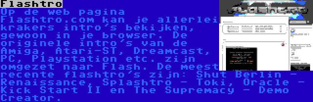 Flashtro | Op de web pagina Flashtro.com kan je allerlei krakers intro's bekijken, gewoon in je browser. De originele intro's van de Amiga, Atari-ST, Dreamcast, PC, Playstation etc. zijn omgezet naar Flash. De meest recente flashtro's zijn: Shut Berlin - Renaissance, Splashtro - Toki, Oracle - Kick Start II en The Supremacy - Demo Creator.