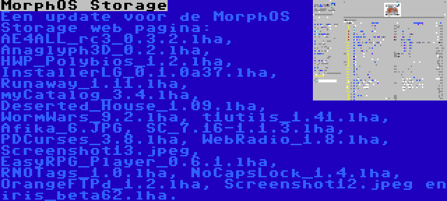 MorphOS Storage | Een update voor de MorphOS Storage web pagina: AE4ALL_rc3_0.3.2.lha, Anaglyph3D_0.2.lha, HWP_Polybios_1.2.lha, InstallerLG_0.1.0a37.lha, Runaway_1.11.lha, myCatalog_3.4.lha, Deserted_House_1.09.lha, WormWars_9.2.lha, t1utils_1.41.lha, Afika_6.JPG, SC_7.16-1.1.3.lha, PDCurses_3.8.lha, WebRadio_1.8.lha, Screenshot13.jpeg, EasyRPG_Player_0.6.1.lha, RNOTags_1.0.lha, NoCapsLock_1.4.lha, OrangeFTPd_1.2.lha, Screenshot12.jpeg en iris_beta62.lha.