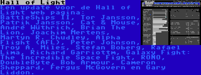 Hall of Light | Een update voor de Hall of Light web pagina: BattleShips II, Tor Jansson, Patrik Jansson, Cat & Mouse, André Wüthrich, Brian The Lion, Joachim Mertens, Martyn R. Chudley, Alpha Flight (AFL), Peter Johnson, Troy A. Miles, Stefan Boberg, Rafael Lima, Richard Garriottm, Galaxy Fight: The Incredible Space Fight, RONO, DoubleByte, Bob Armour, Cameron Sheppard, Fergus McGovern en Gary Liddon.